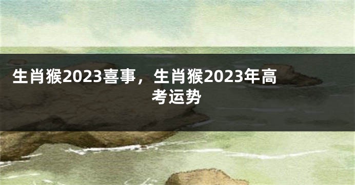 生肖猴2023喜事，生肖猴2023年高考运势