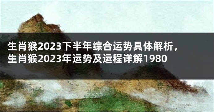 生肖猴2023下半年综合运势具体解析，生肖猴2023年运势及运程详解1980