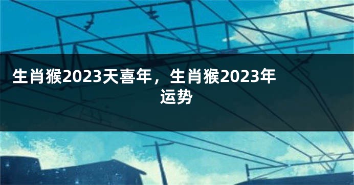 生肖猴2023天喜年，生肖猴2023年运势