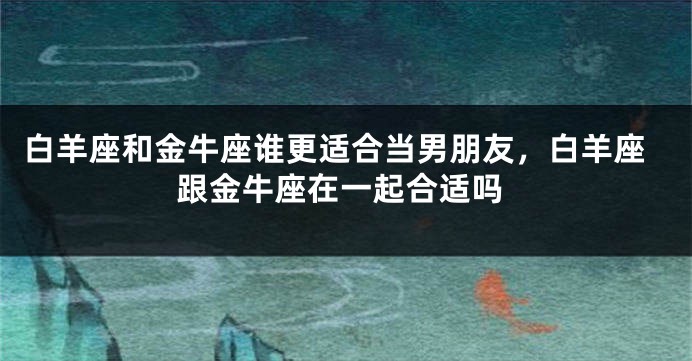 白羊座和金牛座谁更适合当男朋友，白羊座跟金牛座在一起合适吗