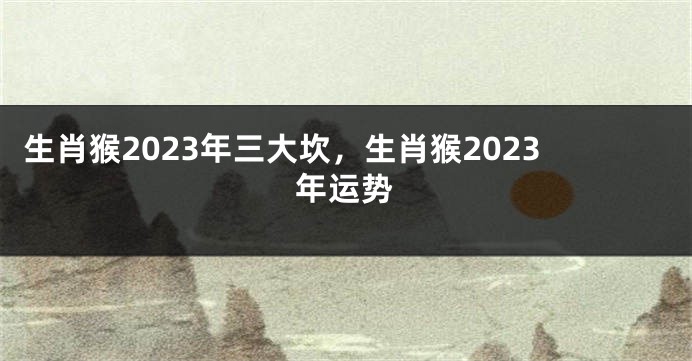 生肖猴2023年三大坎，生肖猴2023年运势