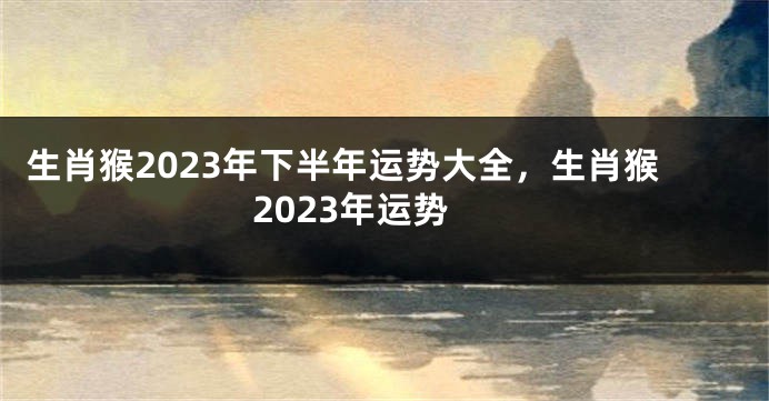 生肖猴2023年下半年运势大全，生肖猴2023年运势