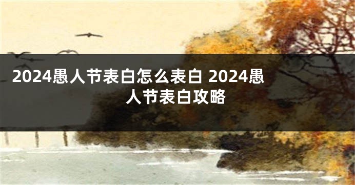 2024愚人节表白怎么表白 2024愚人节表白攻略