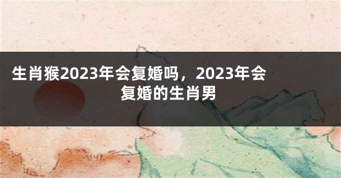 生肖猴2023年会复婚吗，2023年会复婚的生肖男