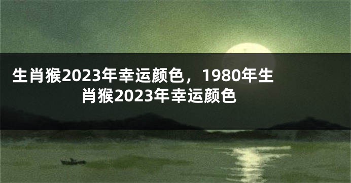 生肖猴2023年幸运颜色，1980年生肖猴2023年幸运颜色