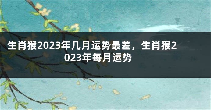 生肖猴2023年几月运势最差，生肖猴2023年每月运势