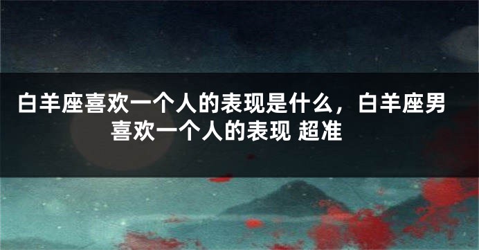 白羊座喜欢一个人的表现是什么，白羊座男喜欢一个人的表现 超准