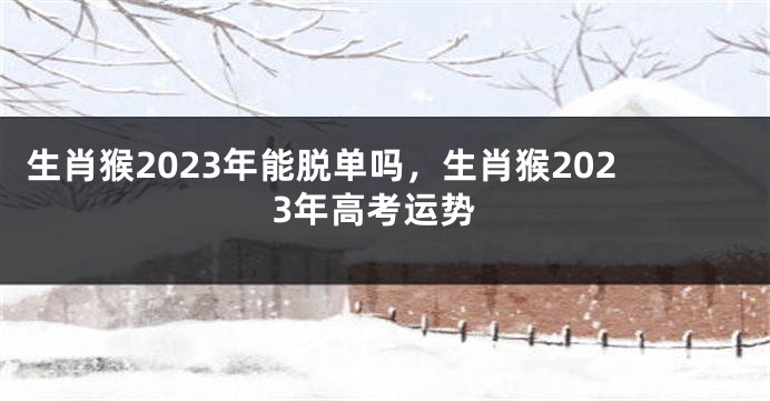 生肖猴2023年能脱单吗，生肖猴2023年高考运势