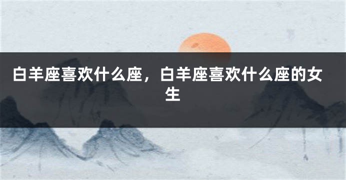 白羊座喜欢什么座，白羊座喜欢什么座的女生