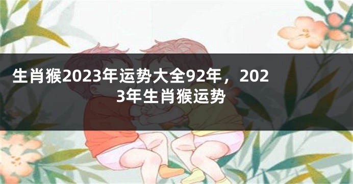 生肖猴2023年运势大全92年，2023年生肖猴运势