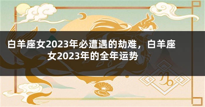 白羊座女2023年必遭遇的劫难，白羊座女2023年的全年运势