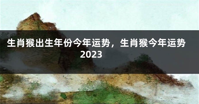 生肖猴出生年份今年运势，生肖猴今年运势2023