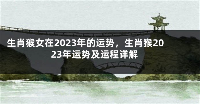 生肖猴女在2023年的运势，生肖猴2023年运势及运程详解