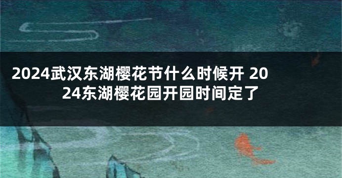 2024武汉东湖樱花节什么时候开 2024东湖樱花园开园时间定了