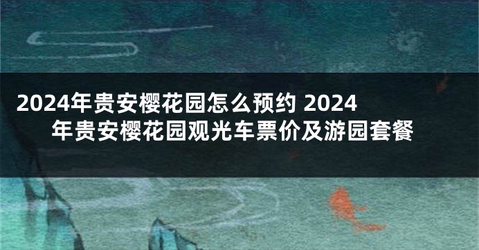 2024年贵安樱花园怎么预约 2024年贵安樱花园观光车票价及游园套餐