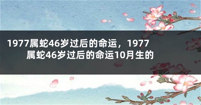 1977属蛇46岁过后的命运，1977属蛇46岁过后的命运10月生的