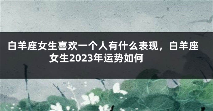 白羊座女生喜欢一个人有什么表现，白羊座女生2023年运势如何