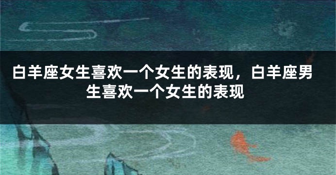 白羊座女生喜欢一个女生的表现，白羊座男生喜欢一个女生的表现