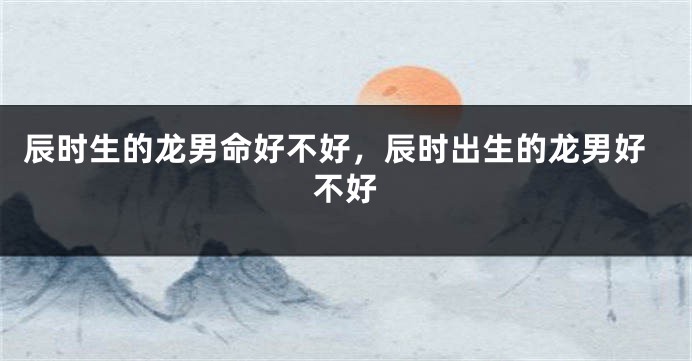 辰时生的龙男命好不好，辰时出生的龙男好不好