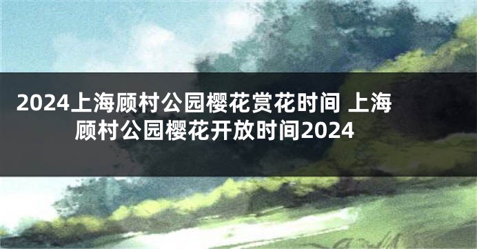 2024上海顾村公园樱花赏花时间 上海顾村公园樱花开放时间2024