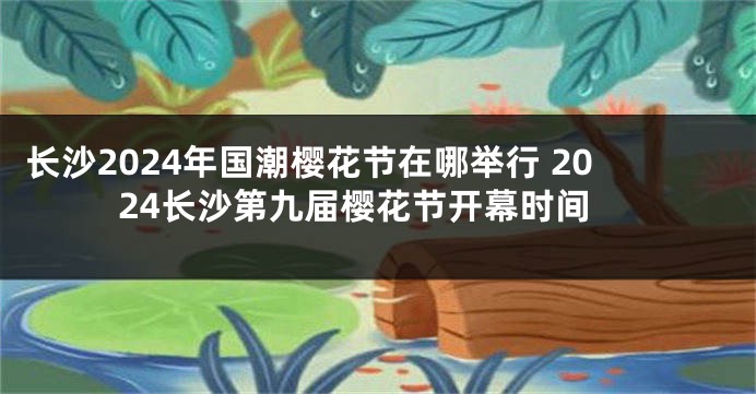 长沙2024年国潮樱花节在哪举行 2024长沙第九届樱花节开幕时间