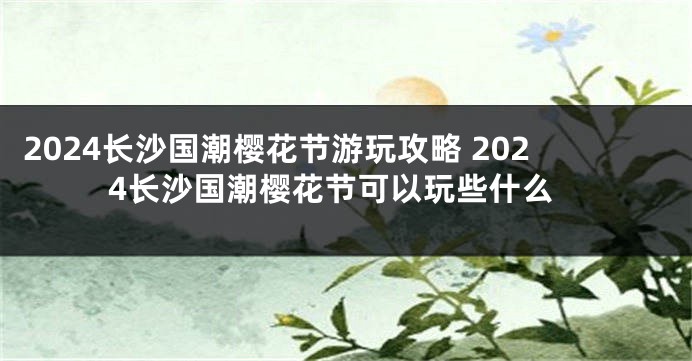 2024长沙国潮樱花节游玩攻略 2024长沙国潮樱花节可以玩些什么