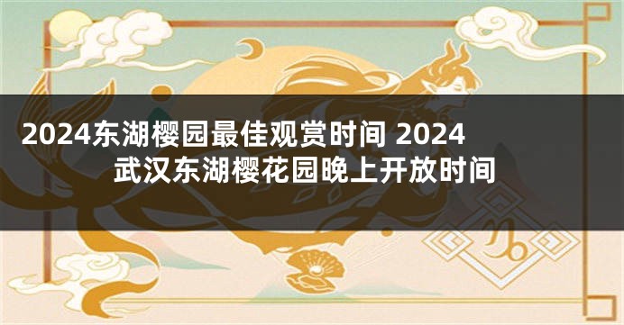 2024东湖樱园最佳观赏时间 2024武汉东湖樱花园晚上开放时间