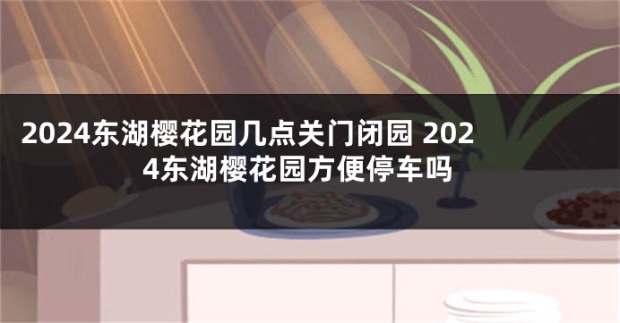 2024东湖樱花园几点关门闭园 2024东湖樱花园方便停车吗