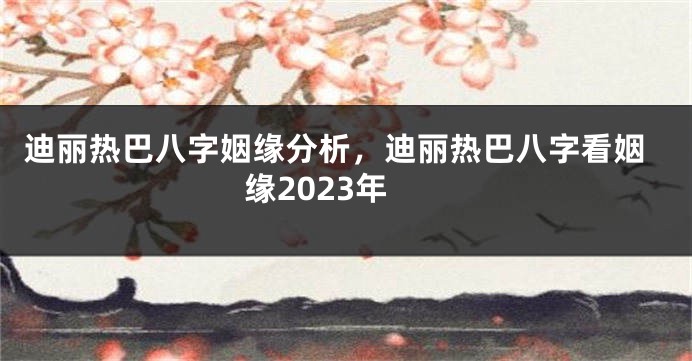 迪丽热巴八字姻缘分析，迪丽热巴八字看姻缘2023年