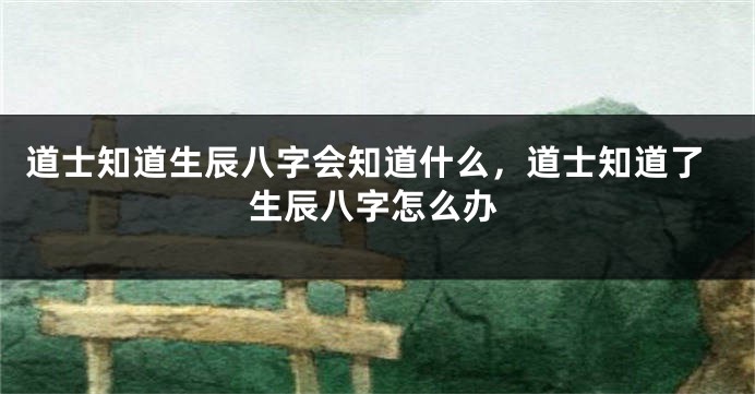 道士知道生辰八字会知道什么，道士知道了生辰八字怎么办