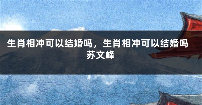 生肖相冲可以结婚吗，生肖相冲可以结婚吗苏文峰