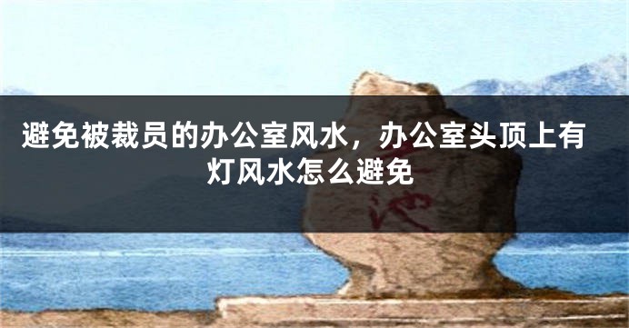 避免被裁员的办公室风水，办公室头顶上有灯风水怎么避免