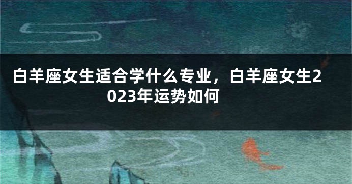 白羊座女生适合学什么专业，白羊座女生2023年运势如何