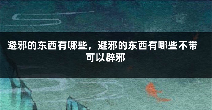 避邪的东西有哪些，避邪的东西有哪些不带可以辟邪