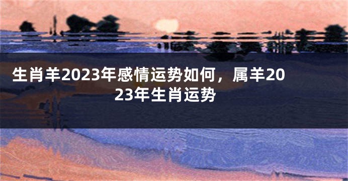 生肖羊2023年感情运势如何，属羊2023年生肖运势