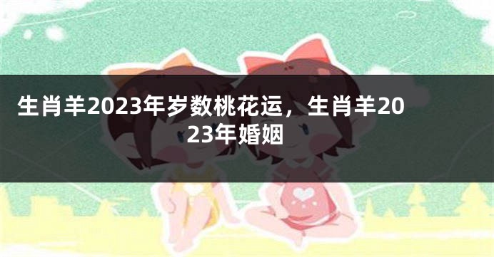 生肖羊2023年岁数桃花运，生肖羊2023年婚姻