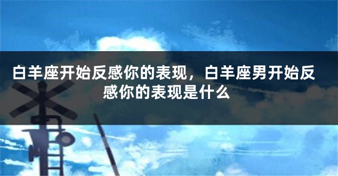 白羊座开始反感你的表现，白羊座男开始反感你的表现是什么