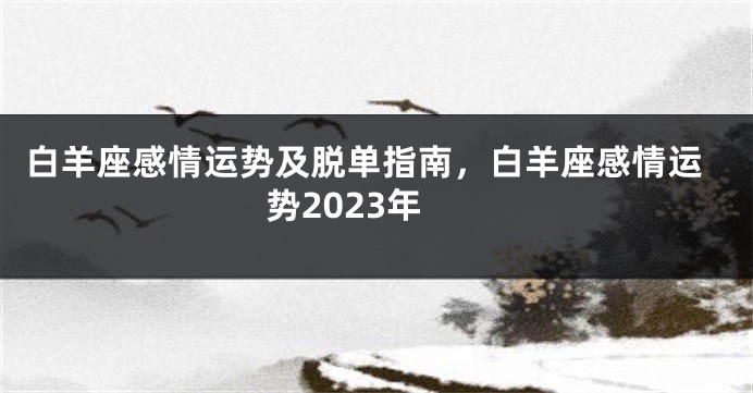 白羊座感情运势及脱单指南，白羊座感情运势2023年