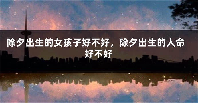 除夕出生的女孩子好不好，除夕出生的人命好不好