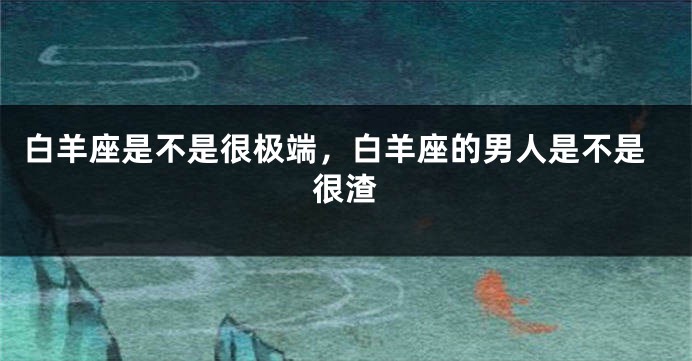 白羊座是不是很极端，白羊座的男人是不是很渣