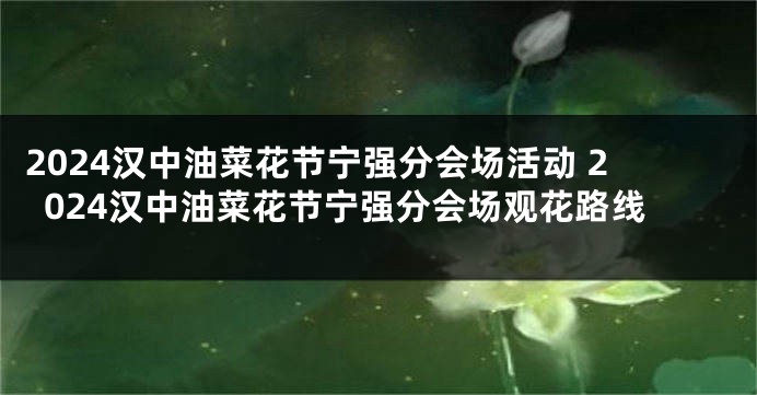 2024汉中油菜花节宁强分会场活动 2024汉中油菜花节宁强分会场观花路线