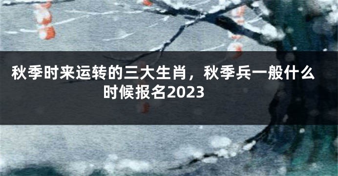 秋季时来运转的三大生肖，秋季兵一般什么时候报名2023