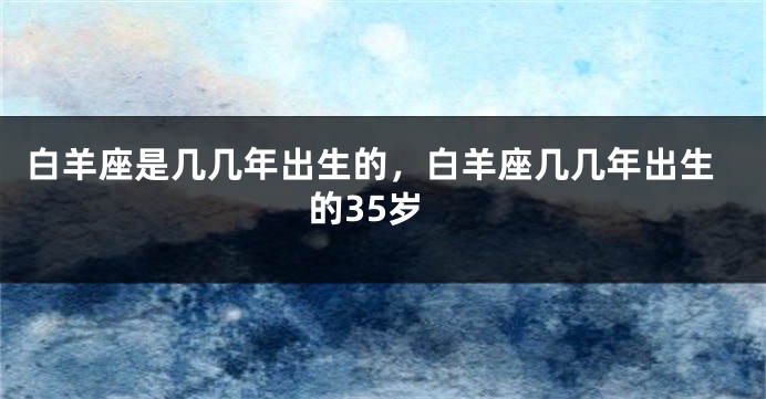 白羊座是几几年出生的，白羊座几几年出生的35岁