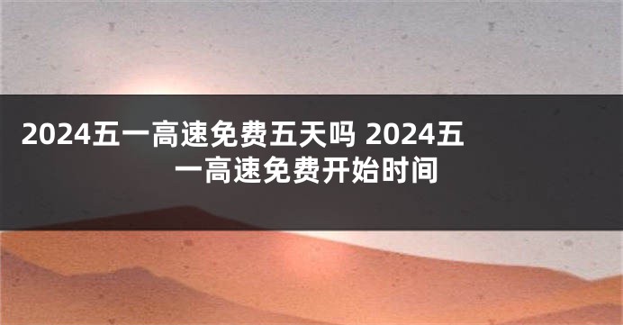 2024五一高速免费五天吗 2024五一高速免费开始时间