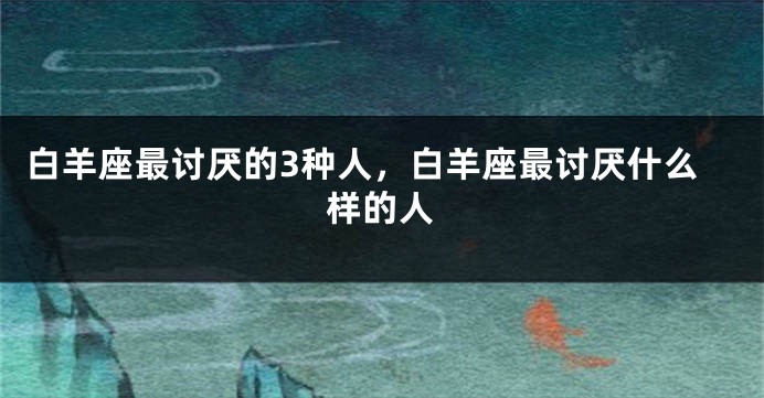 白羊座最讨厌的3种人，白羊座最讨厌什么样的人