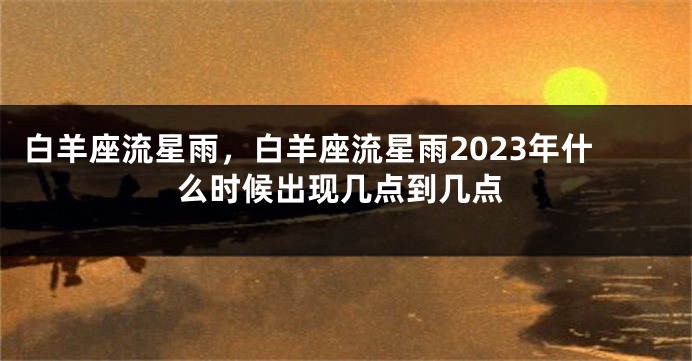 白羊座流星雨，白羊座流星雨2023年什么时候出现几点到几点