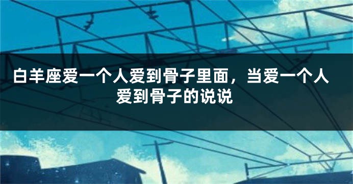 白羊座爱一个人爱到骨子里面，当爱一个人爱到骨子的说说