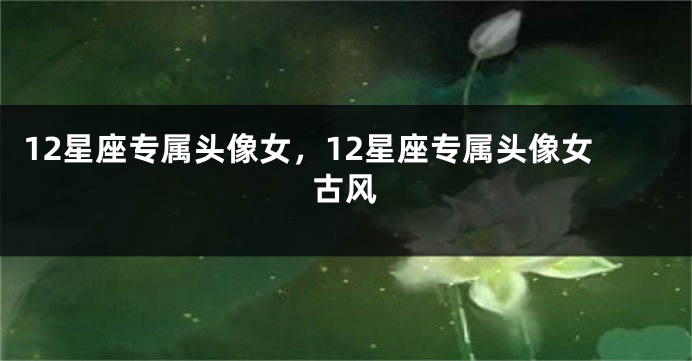 12星座专属头像女，12星座专属头像女古风