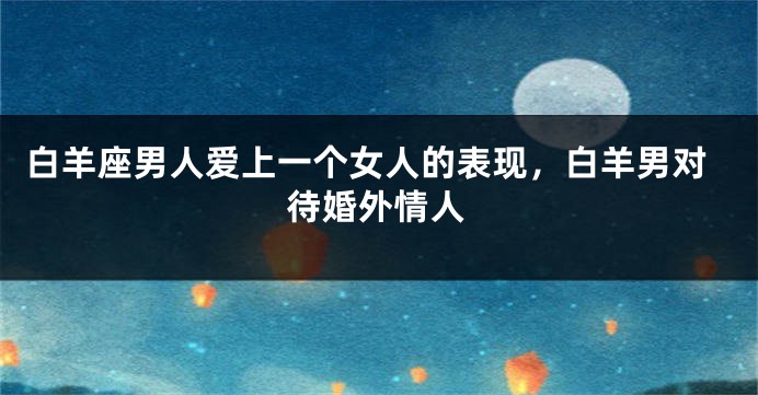 白羊座男人爱上一个女人的表现，白羊男对待婚外情人