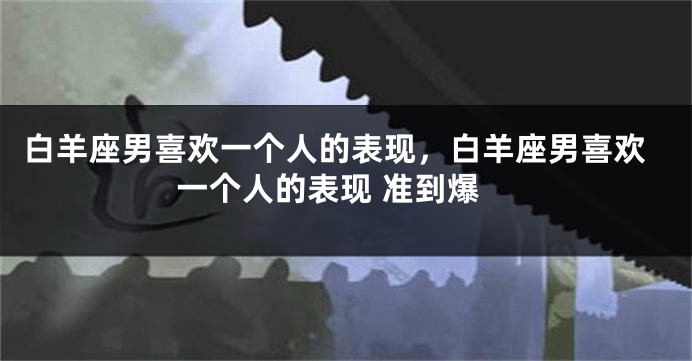 白羊座男喜欢一个人的表现，白羊座男喜欢一个人的表现 准到爆